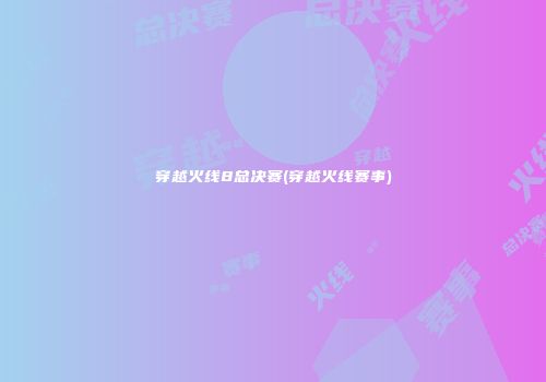 穿越火线8总决赛(穿越火线赛事)