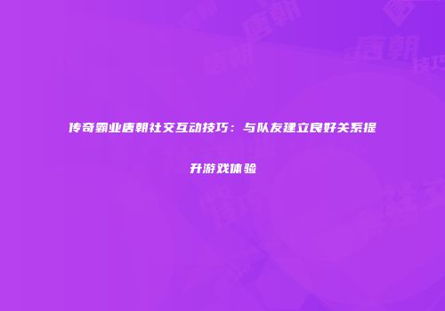 传奇霸业唐朝社交互动技巧:与队友建立良好关系提升游戏体验
