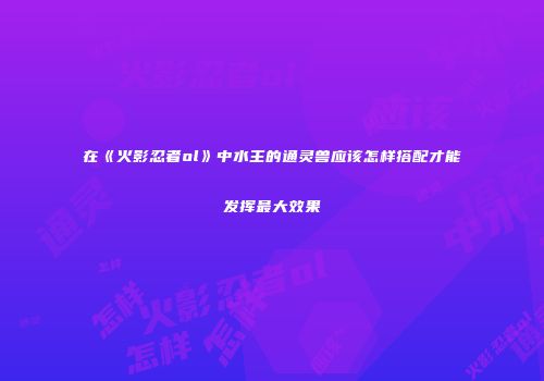 在《火影忍者ol》中水主的通灵兽应该怎样搭配才能发挥最大效果
