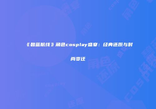 《碧蓝航线》角色cosplay盛宴：经典还原与时尚变迁