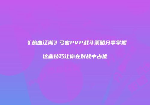 《热血江湖》弓客PVP战斗策略分享掌握这些技巧让你在对战中占优