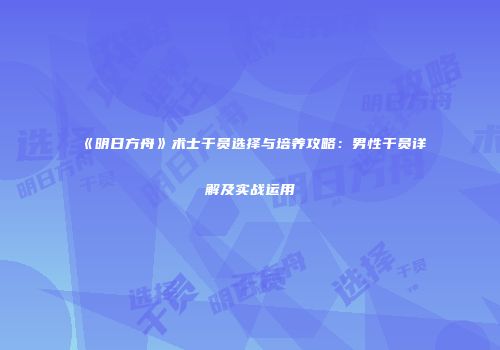 《明日方舟》术士干员选择与培养攻略：男性干员详解及实战运用