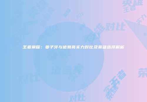 王者荣耀：姜子牙与诸葛亮实力对比及英雄选择解析