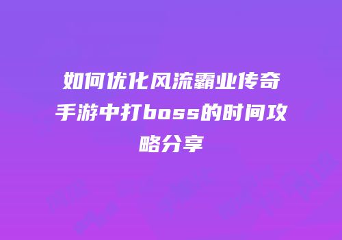 如何优化风流霸业传奇手游中打boss的时间攻略分享