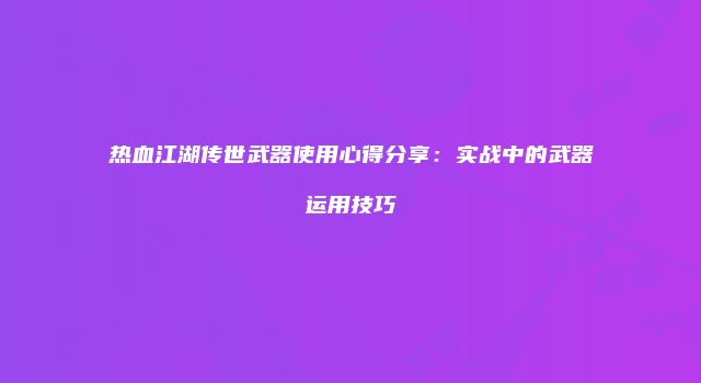 热血江湖传世武器使用心得分享：实战中的武器运用技巧