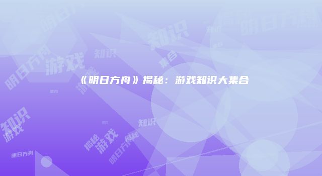 《明日方舟》揭秘：游戏知识大集合