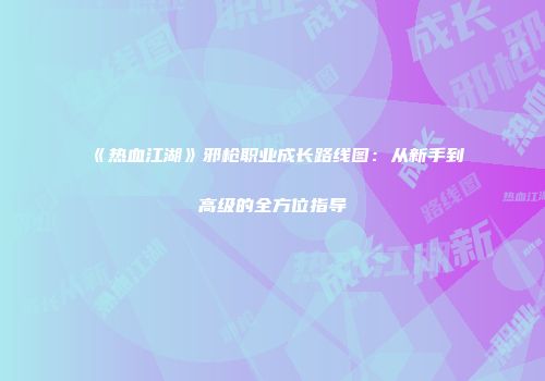 《热血江湖》邪枪职业成长路线图:从新手到高级的全方位指导