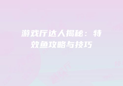 游戏厅达人揭秘：特效鱼攻略与技巧
