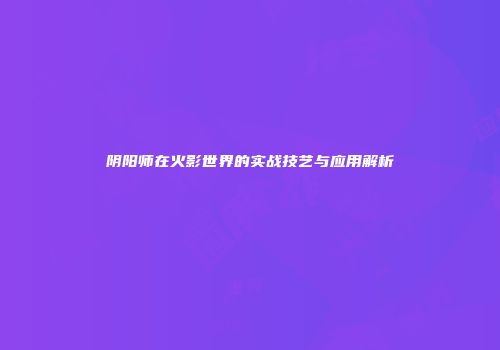阴阳师在火影世界的实战技艺与应用解析