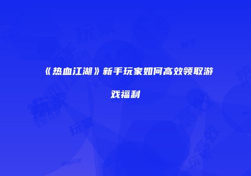 《热血江湖》新手玩家如何高效领取游戏福利