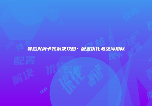 穿越火线卡顿解决攻略：配置优化与故障排除