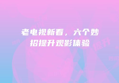 老电视新看，六个妙招提升观影体验