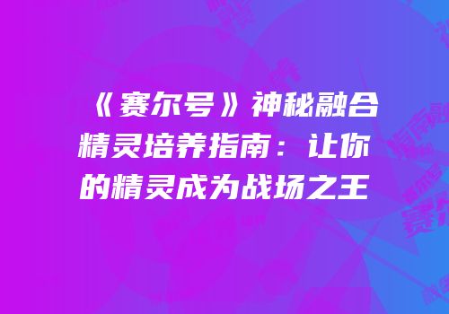 《赛尔号》神秘融合精灵培养指南：让你的精灵成为战场之王