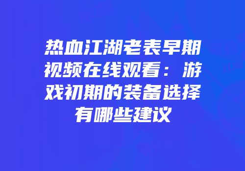 热血江湖老表早期视频在线观看：游戏初期的装备选择有哪些建议