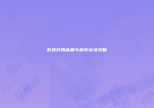 游戏开局选角与高阶玩法攻略