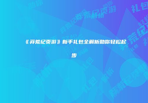 《莽荒纪页游》新手礼包全解析助你轻松起步