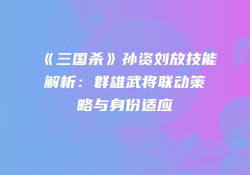 《三国杀》孙资刘放技能解析：群雄武将联动策略与身份适应
