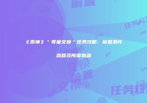 《原神》＂等量交换＂任务攻略：前置条件、流程及所需物品