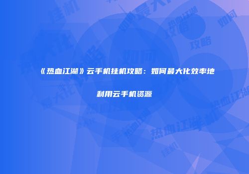 《热血江湖》云手机挂机攻略：如何最大化效率地利用云手机资源