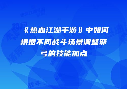 《热血江湖手游》中如何根据不同战斗场景调整邪弓的技能加点