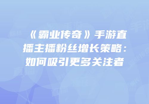 《霸业传奇》手游直播主播粉丝增长策略：如何吸引更多关注者