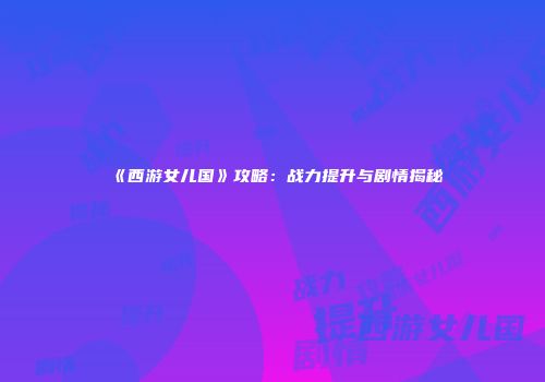 《西游女儿国》攻略：战力提升与剧情揭秘