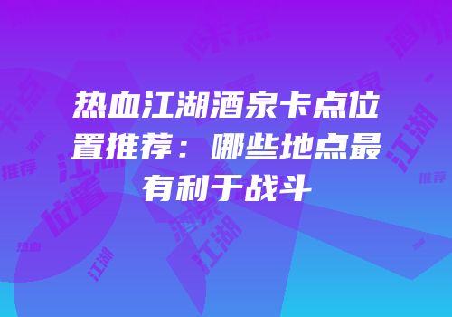 热血江湖酒泉卡点位置推荐：哪些地点最有利于战斗