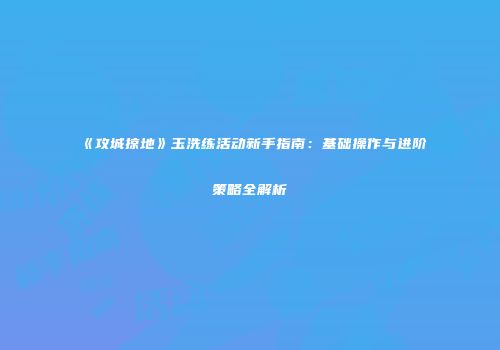 《攻城掠地》玉洗练活动新手指南：基础操作与进阶策略全解析