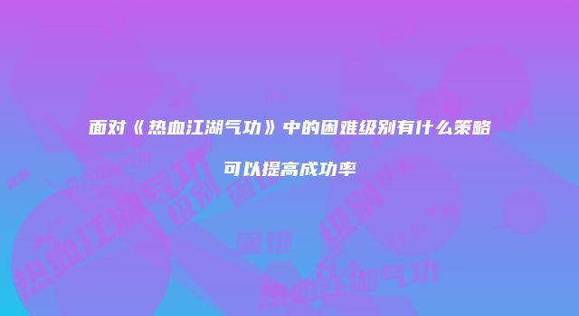 面对《热血江湖气功》中的困难级别有什么策略可以提高成功率