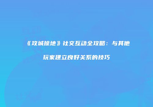 《攻城掠地》社交互动全攻略：与其他玩家建立良好关系的技巧