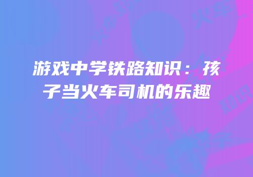 游戏中学铁路知识：孩子当火车司机的乐趣