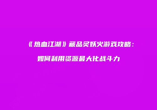《热血江湖》藏品炙妖火游戏攻略：如何利用资源最大化战斗力