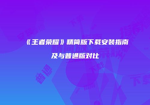 《王者荣耀》精简版下载安装指南及与普通版对比