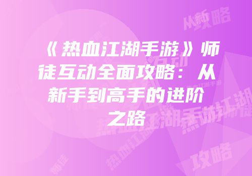 《热血江湖手游》师徒互动全面攻略：从新手到高手的进阶之路