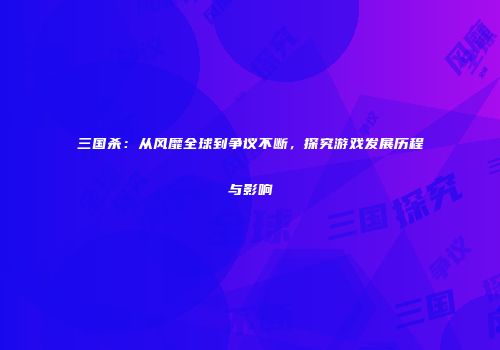 三国杀：从风靡全球到争议不断，探究游戏发展历程与影响
