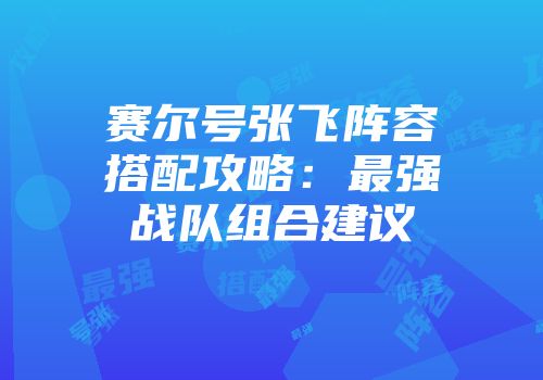 赛尔号张飞阵容搭配攻略：最强战队组合建议