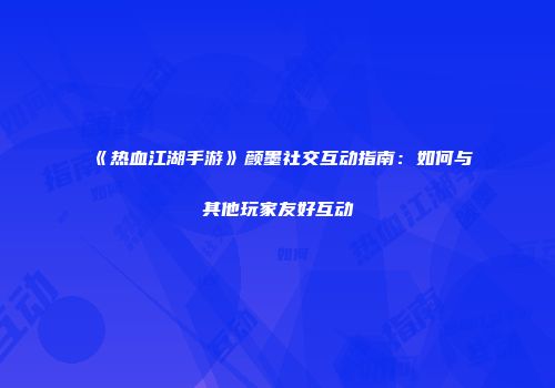 《热血江湖手游》颜墨社交互动指南：如何与其他玩家友好互动