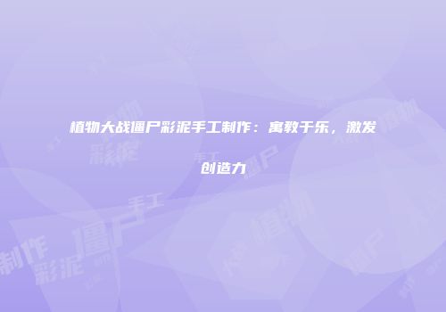 植物大战僵尸彩泥手工制作：寓教于乐，激发创造力