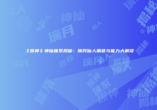 《原神》神仙体系揭秘：璃月仙人角色与能力大解读