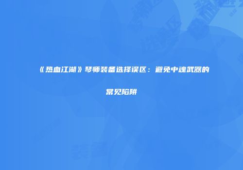 《热血江湖》琴师装备选择误区：避免中魂武器的常见陷阱