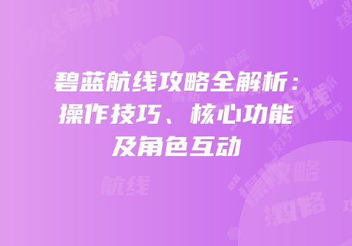 碧蓝航线攻略全解析：操作技巧、核心功能及角色互动