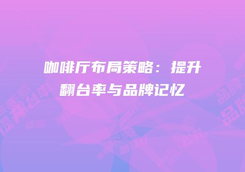 咖啡厅布局策略：提升翻台率与品牌记忆