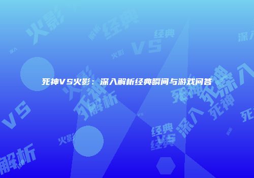 死神VS火影：深入解析经典瞬间与游戏问答