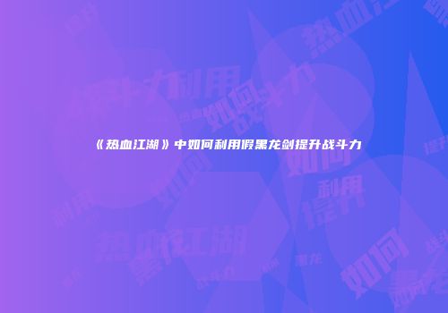 《热血江湖》中如何利用假黑龙剑提升战斗力