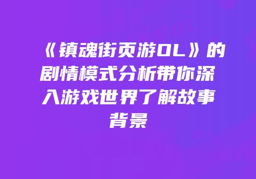 《镇魂街页游OL》的剧情模式分析带你深入游戏世界了解故事背景