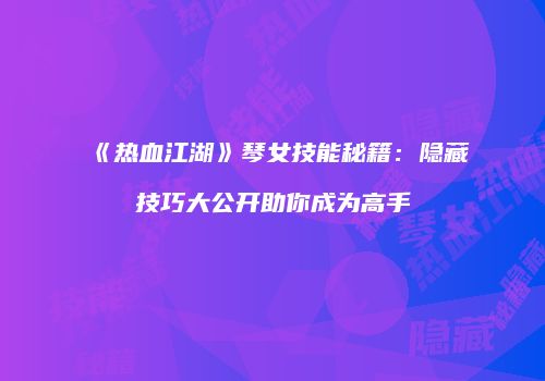 《热血江湖》琴女技能秘籍：隐藏技巧大公开助你成为高手