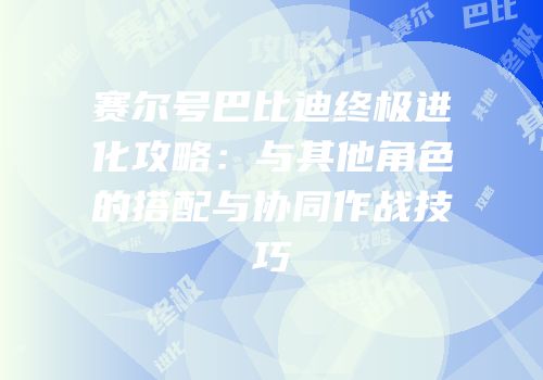 赛尔号巴比迪终极进化攻略：与其他角色的搭配与协同作战技巧