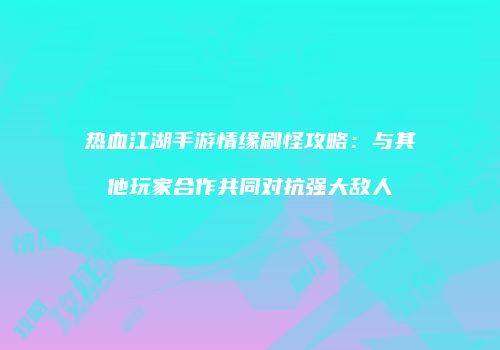 热血江湖手游情缘刷怪攻略：与其他玩家合作共同对抗强大敌人