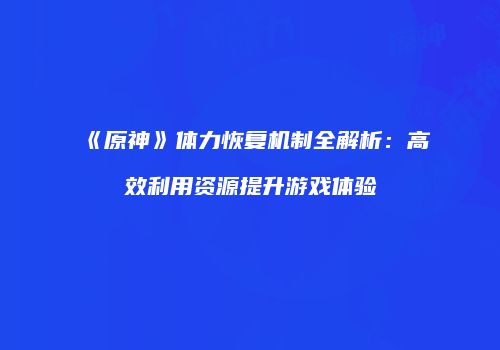 《原神》体力恢复机制全解析：高效利用资源提升游戏体验