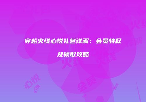 穿越火线心悦礼包详解：会员特权及领取攻略